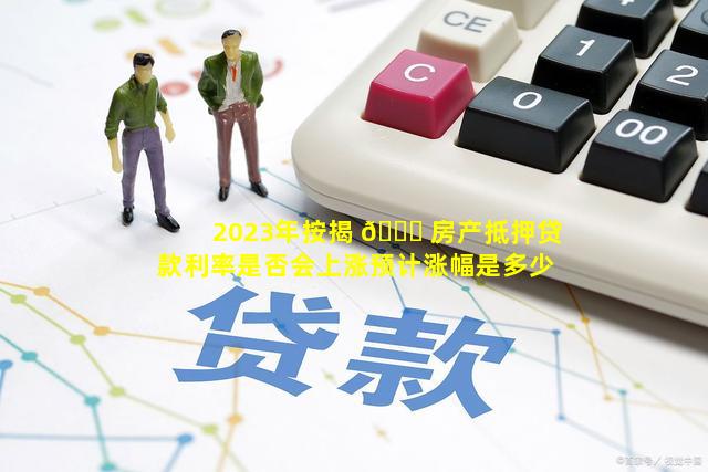 2023年按揭 🐘 房产抵押贷款利率是否会上涨预计涨幅是多少